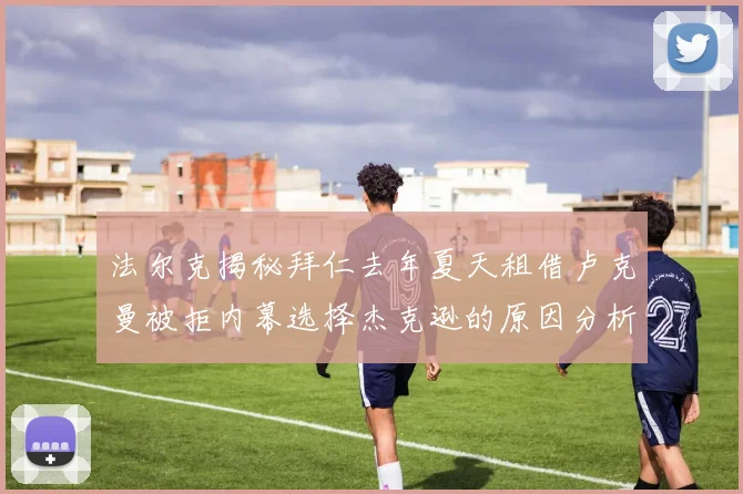 法尔克揭秘拜仁去年夏天租借卢克曼被拒内幕选择杰克逊的原因分析