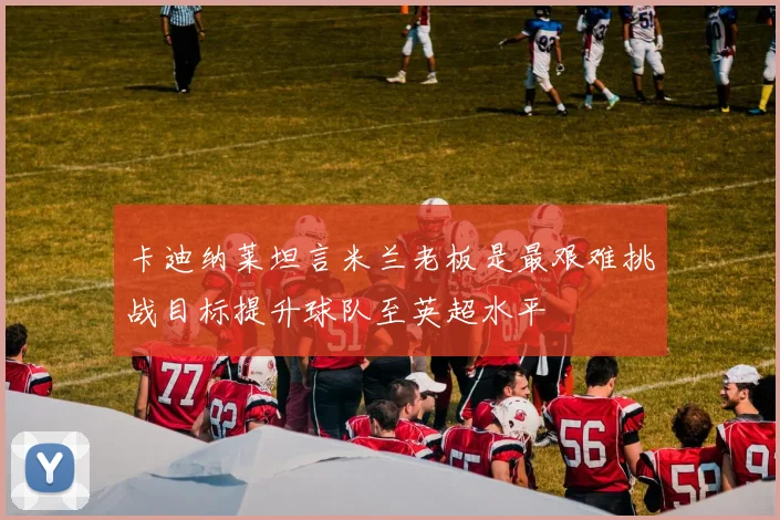 卡迪纳莱坦言米兰老板是最艰难挑战目标提升球队至英超水平