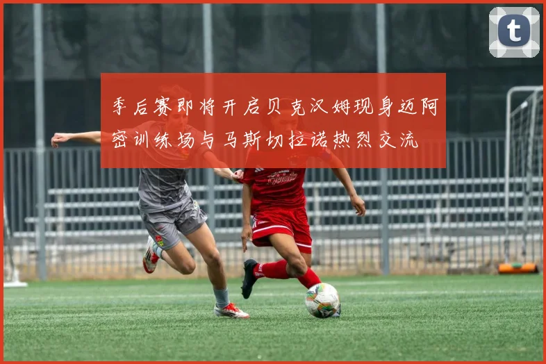 季后赛即将开启贝克汉姆现身迈阿密训练场与马斯切拉诺热烈交流