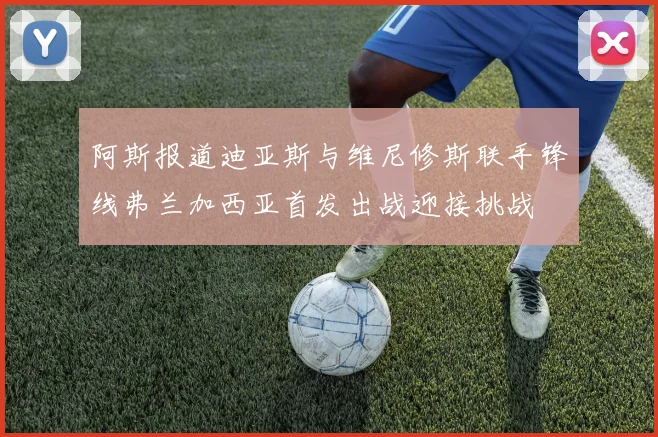 阿斯报道迪亚斯与维尼修斯联手锋线弗兰加西亚首发出战迎接挑战