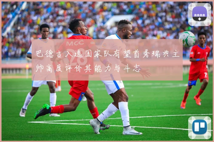 巴德吉入选国家队有望首秀瑞典主帅高度评价其能力与斗志
