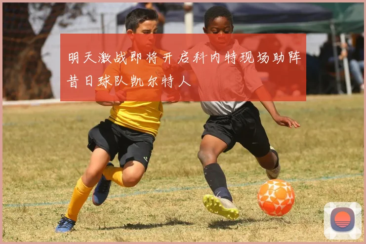 明天激战即将开启科内特现场助阵昔日球队凯尔特人