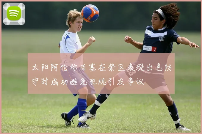太阳阿伦称活塞在禁区表现出色防守时成功避免犯规引发争议