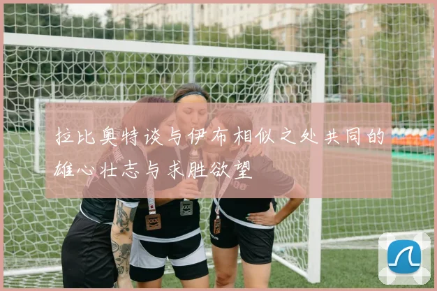 拉比奥特谈与伊布相似之处共同的雄心壮志与求胜欲望
