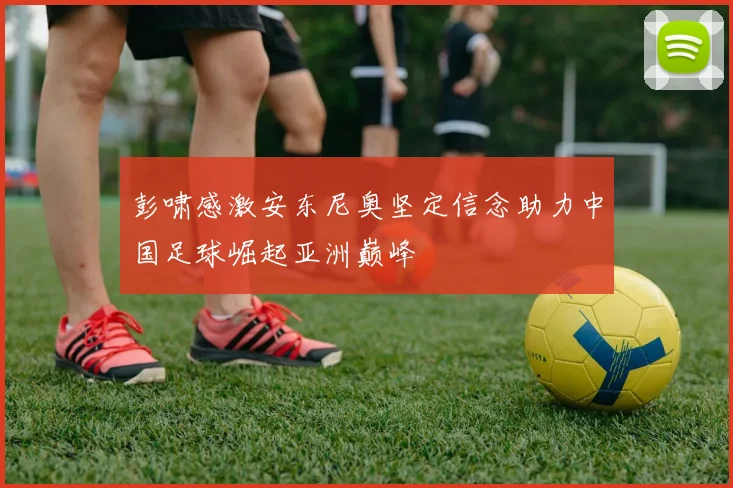 彭啸感激安东尼奥坚定信念助力中国足球崛起亚洲巅峰