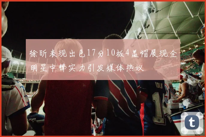 徐昕表现出色17分10板4盖帽展现全明星中锋实力引发媒体热议