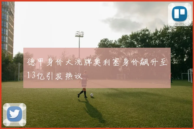 德甲身价大洗牌奥利塞身价飙升至13亿引发热议
