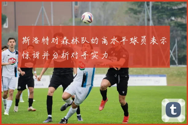 斯洛特对森林队的高水平球员表示惊讶并分析对手实力