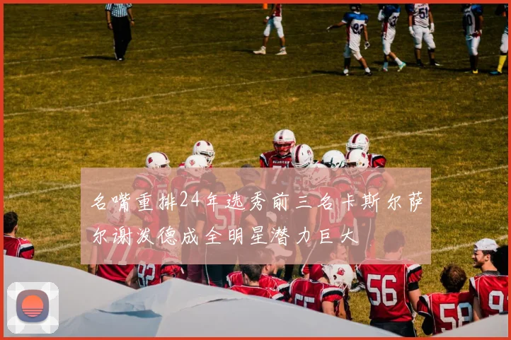 名嘴重排24年选秀前三名卡斯尔萨尔谢泼德成全明星潜力巨大