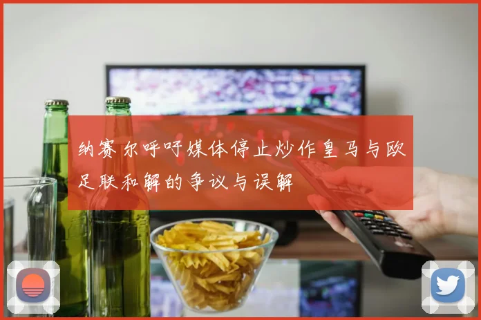 纳赛尔呼吁媒体停止炒作皇马与欧足联和解的争议与误解