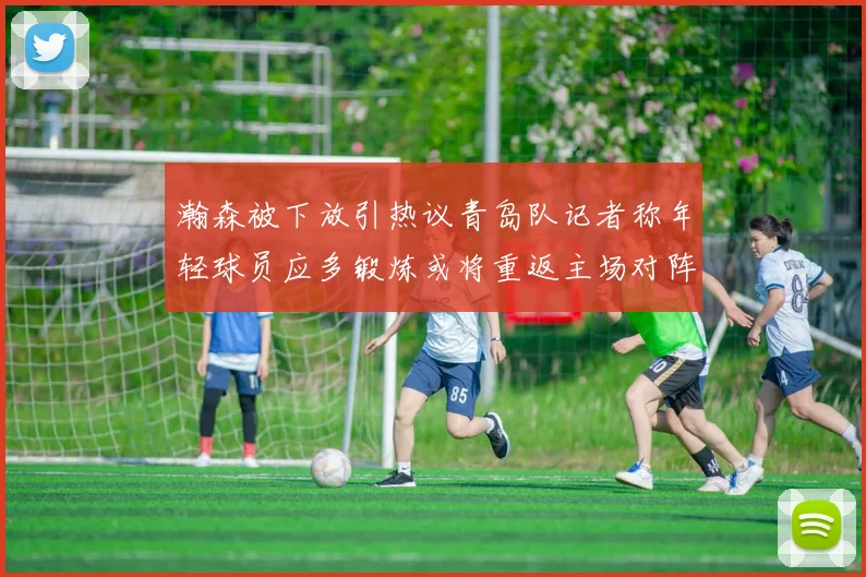 瀚森被下放引热议青岛队记者称年轻球员应多锻炼或将重返主场对阵国王
