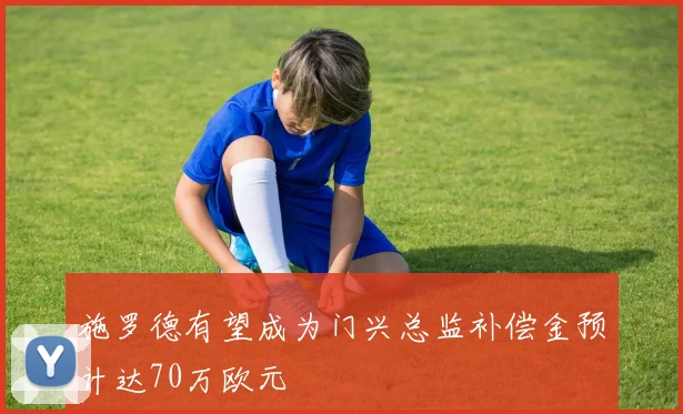 施罗德有望成为门兴总监补偿金预计达70万欧元