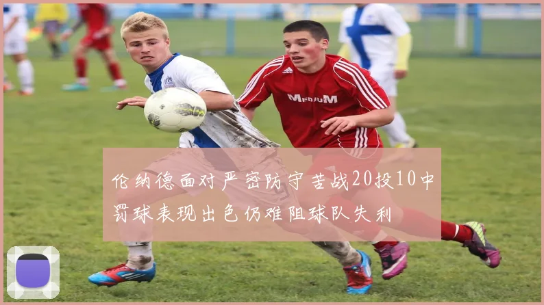 伦纳德面对严密防守苦战20投10中罚球表现出色仍难阻球队失利