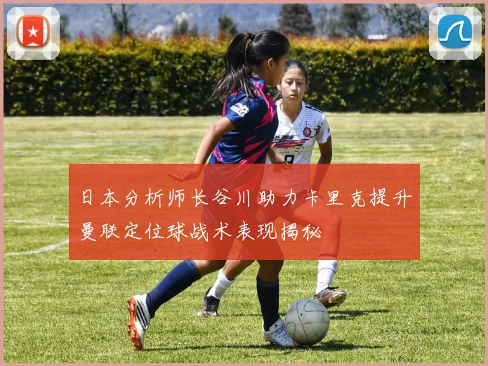 日本分析师长谷川助力卡里克提升曼联定位球战术表现揭秘