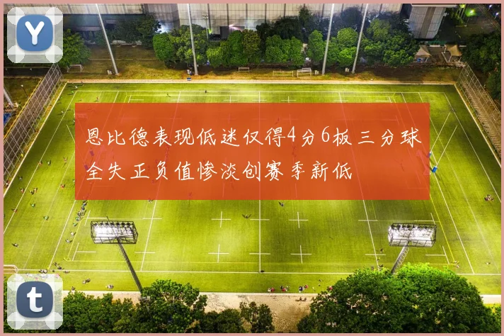 恩比德表现低迷仅得4分6板三分球全失正负值惨淡创赛季新低