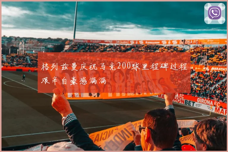 格列兹曼庆祝马竞200球里程碑过程艰辛自豪感满满