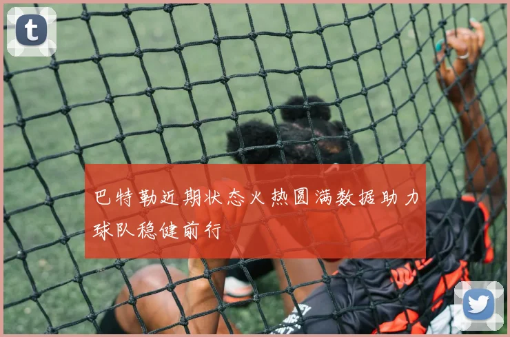 巴特勒近期状态火热圆满数据助力球队稳健前行