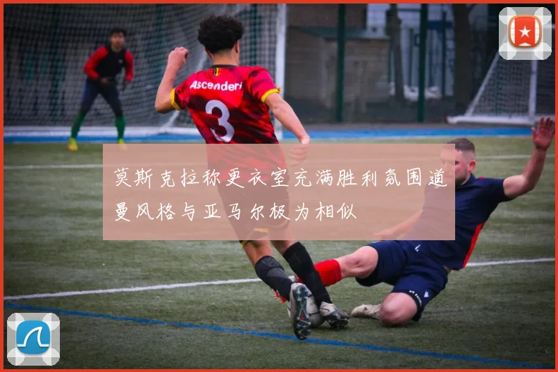 莫斯克拉称更衣室充满胜利氛围道曼风格与亚马尔极为相似