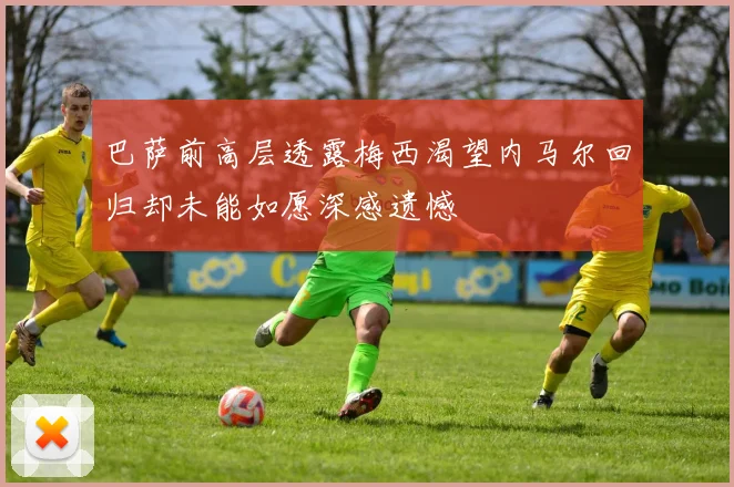 巴萨前高层透露梅西渴望内马尔回归却未能如愿深感遗憾
