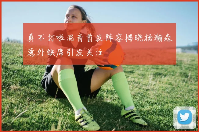 真不打啦混音首发阵容揭晓杨瀚森意外缺席引发关注