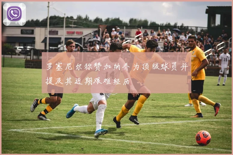 罗塞尼尔称赞加纳乔为顶级球员并提及其近期艰难经历